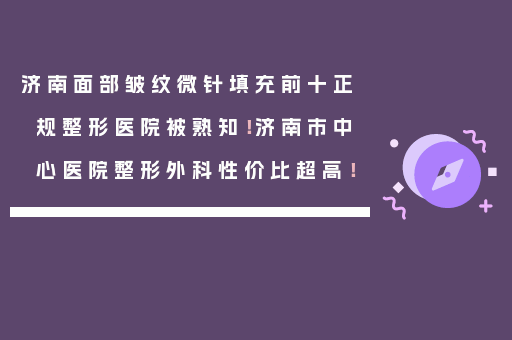 济南面部皱纹微针填充前十正规整形医院被熟知！济南市中心医院整形外科性价比超高！