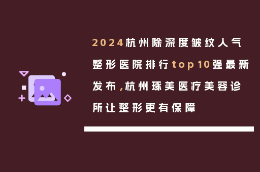 2024杭州除深度皱纹人气整形医院排行top10强最新发布，杭州琢美医疗美容诊所让整形更有保障