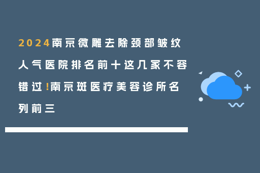 2024南京微雕去除颈部皱纹人气医院排名前十这几家不容错过！南京斑医疗美容诊所名列前三