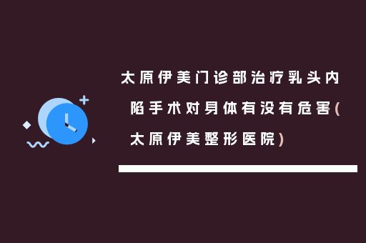 太原伊美门诊部治疗乳头内陷手术对身体有没有危害(太原伊美整形医院)