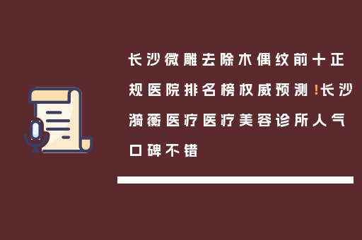 长沙微雕去除木偶纹前十正规医院排名榜权威预测！长沙漪蘅医疗医疗美容诊所人气口碑不错
