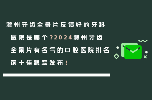 滁州牙齿全景片反馈好的牙科医院是哪个？2024滁州牙齿全景片有名气的口腔医院排名前十佳跟踪发布！