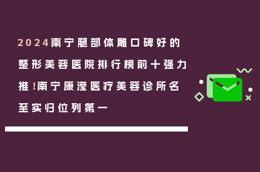 2024南宁腿部体雕口碑好的整形美容医院排行榜前十强力推！南宁康滢医疗美容诊所名至实归位列第一