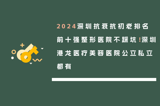 2024深圳抗衰抗初老排名前十强整形医院不踩坑！深圳港龙医疗美容医院公立私立都有
