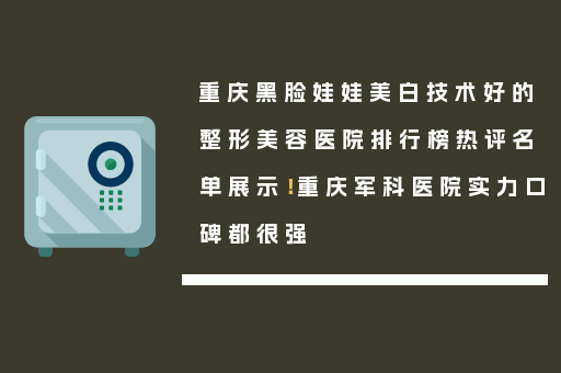 重庆黑脸娃娃美白技术好的整形美容医院排行榜热评名单展示！重庆军科医院实力口碑都很强