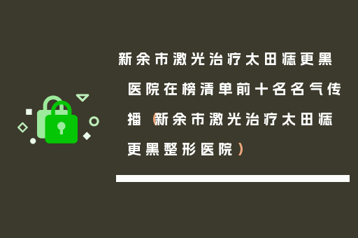 新余市激光治疗太田痣更黑医院在榜清单前十名名气传播（新余市激光治疗太田痣更黑整形医院）