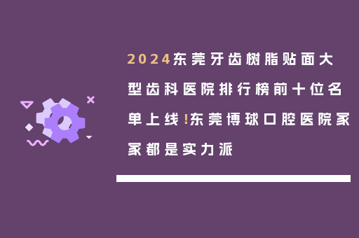 2024东莞牙齿树脂贴面大型齿科医院排行榜前十位名单上线！东莞博球口腔医院家家都是实力派