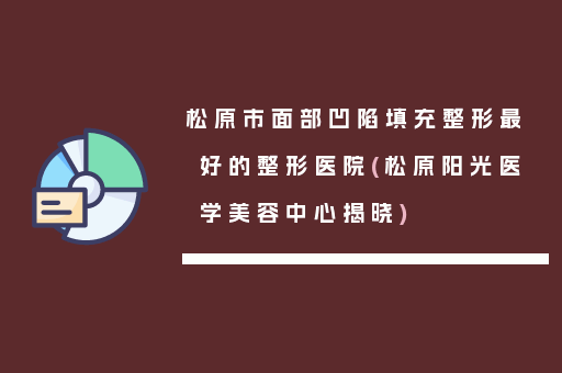 松原市面部凹陷填充整形最好的整形医院(松原阳光医学美容中心揭晓)
