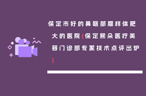 保定市好的鼻咽部腺样体肥大的医院(保定熙朵医疗美容门诊部专家技术点评出炉)