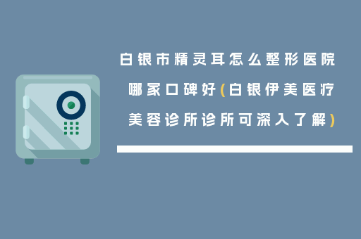 白银市精灵耳怎么整形医院哪家口碑好(白银伊美医疗美容诊所诊所可深入了解)