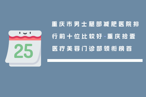 重庆市男士腿部减肥医院排行前十位比较好-重庆拾壹医疗美容门诊部领衔榜首