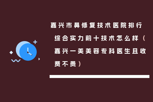 嘉兴市鼻修复技术医院排行综合实力前十技术怎么样（嘉兴一美美容专科医生且收费不贵）