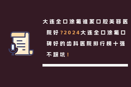 大连全口涂氟谁家口腔美容医院好？2024大连全口涂氟口碑好的齿科医院排行榜十强不踩坑！