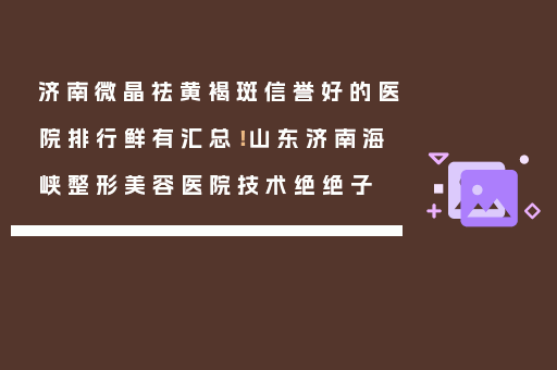 济南微晶祛黄褐斑信誉好的医院排行鲜有汇总！山东济南海峡整形美容医院技术绝绝子