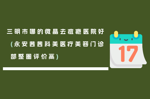 三明市哪的微晶去痘疤医院好(永安茜茜科美医疗美容门诊部整圈评价高)