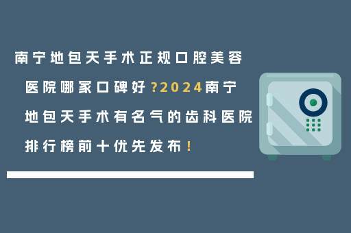 南宁地包天手术正规口腔美容医院哪家口碑好？2024南宁地包天手术有名气的齿科医院排行榜前十优先发布！