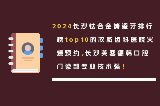 2024长沙钛合金烤瓷牙排行榜top10的权威齿科医院火爆预约，长沙芙蓉德韩口腔门诊部专业技术强！