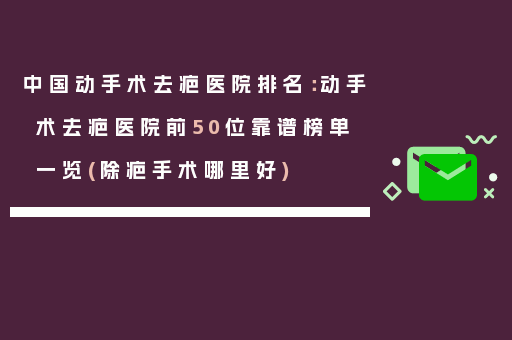 中国动手术去疤医院排名：动手术去疤医院前50位靠谱榜单一览(除疤手术哪里好)