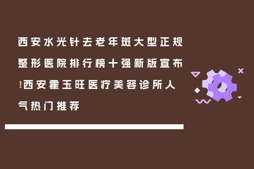 西安水光针去老年斑大型正规整形医院排行榜十强新版宣布！西安霍玉旺医疗美容诊所人气热门推荐