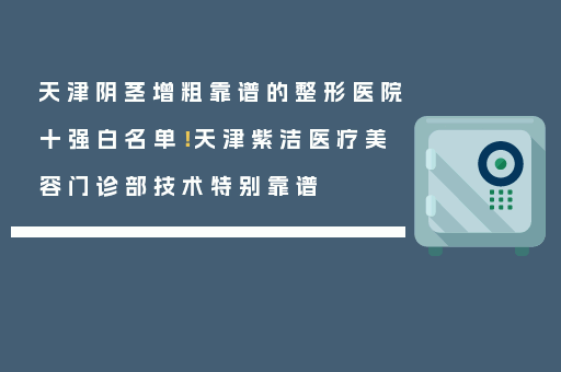 天津阴茎增粗靠谱的整形医院十强白名单！天津紫洁医疗美容门诊部技术特别靠谱