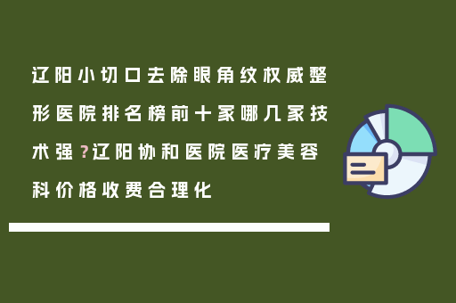 辽阳小切口去除眼角纹权威整形医院排名榜前十家哪几家技术强？辽阳协和医院医疗美容科价格收费合理化