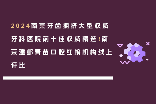 2024南京牙齿拥挤大型权威牙科医院前十佳权威精选！南京建邺青苗口腔红榜机构线上评比
