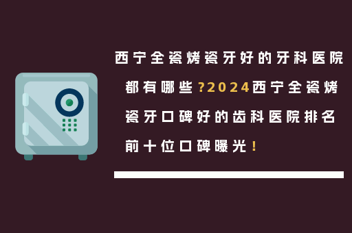 西宁全瓷烤瓷牙好的牙科医院都有哪些？2024西宁全瓷烤瓷牙口碑好的齿科医院排名前十位口碑曝光！