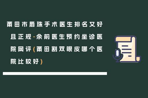 莆田市唇珠手术医生排名又好且正规-余前医生预约坐诊医院网评(莆田割双眼皮哪个医院比较好)