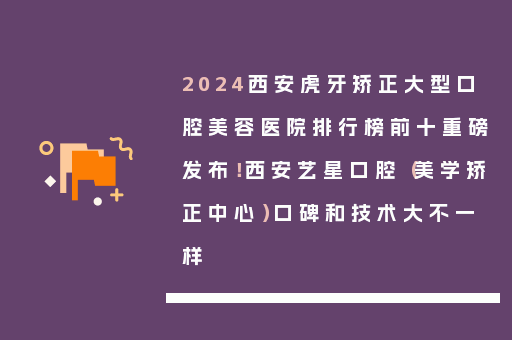 2024西安虎牙矫正大型口腔美容医院排行榜前十重磅发布！西安艺星口腔（美学矫正中心）口碑和技术大不一样