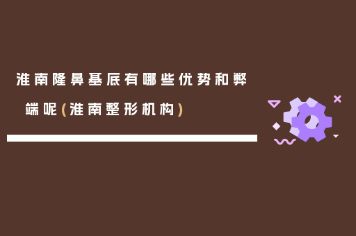 淮南隆鼻基底有哪些优势和弊端呢(淮南整形机构)