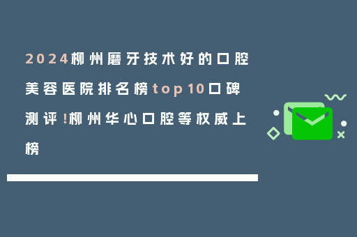 2024柳州磨牙技术好的口腔美容医院排名榜top10口碑测评！柳州华心口腔等权威上榜