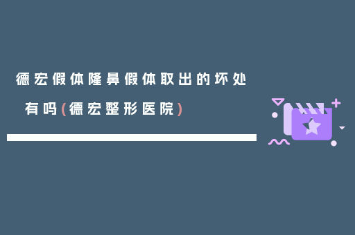 德宏假体隆鼻假体取出的坏处有吗(德宏整形医院)