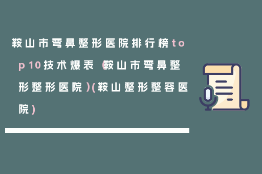 鞍山市弯鼻整形医院排行榜top10技术爆表（鞍山市弯鼻整形整形医院）(鞍山整形整容医院)
