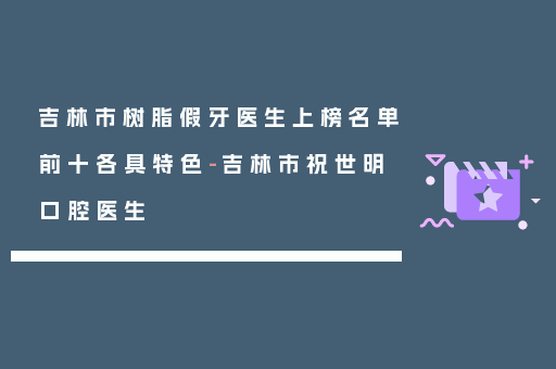 吉林市树脂假牙医生上榜名单前十各具特色-吉林市祝世明口腔医生