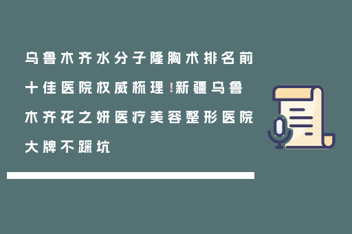乌鲁木齐水分子隆胸术排名前十佳医院权威梳理！新疆乌鲁木齐花之妍医疗美容整形医院大牌不踩坑