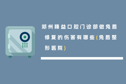 郑州精益口腔门诊部做兔唇修复的伤害有哪些(兔唇整形医院)