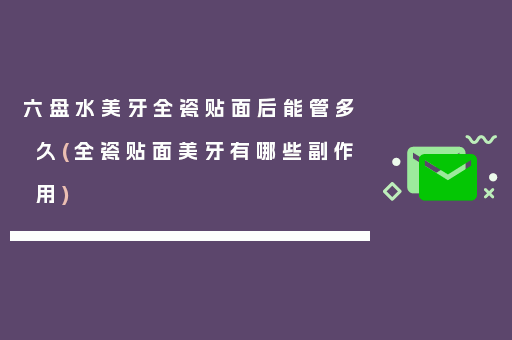 六盘水美牙全瓷贴面后能管多久(全瓷贴面美牙有哪些副作用)