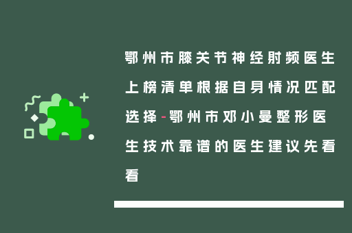 鄂州市膝关节神经射频医生上榜清单根据自身情况匹配选择-鄂州市邓小曼整形医生技术靠谱的医生建议先看看