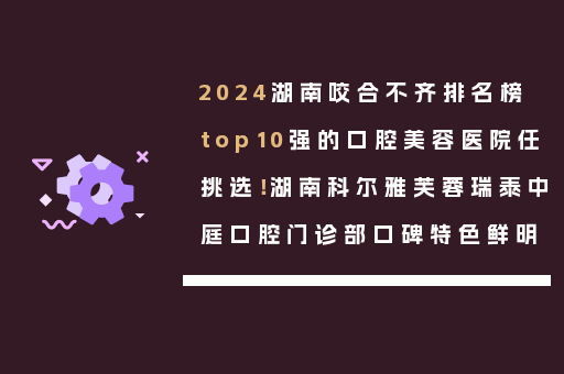 2024湖南咬合不齐排名榜top10强的口腔美容医院任挑选！湖南科尔雅芙蓉瑞泰中庭口腔门诊部口碑特色鲜明