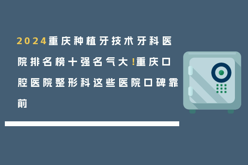 2024重庆种植牙技术牙科医院排名榜十强名气大！重庆口腔医院整形科这些医院口碑靠前