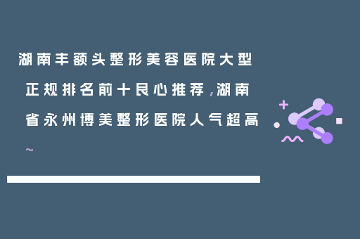 湖南丰额头整形美容医院大型正规排名前十良心推荐，湖南省永州博美整形医院人气超高~