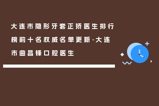 大连市隐形牙套正矫医生排行榜前十名权威名单更新-大连市曲昌锋口腔医生