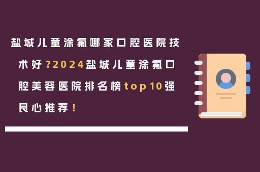 盐城儿童涂氟哪家口腔医院技术好？2024盐城儿童涂氟口腔美容医院排名榜top10强良心推荐！