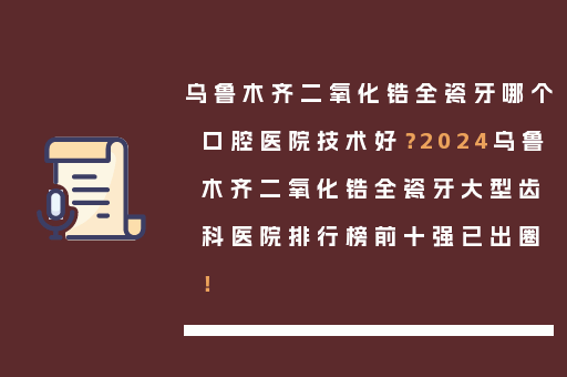乌鲁木齐二氧化锆全瓷牙哪个口腔医院技术好？2024乌鲁木齐二氧化锆全瓷牙大型齿科医院排行榜前十强已出圈！