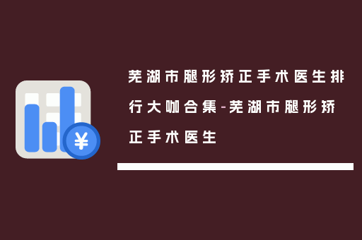 芜湖市腿形矫正手术医生排行大咖合集-芜湖市腿形矫正手术医生