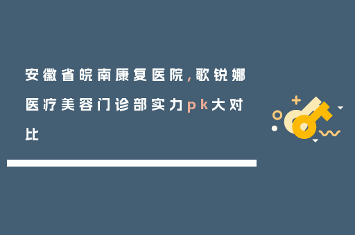 安徽省皖南康复医院,歌锐娜医疗美容门诊部实力pk大对比