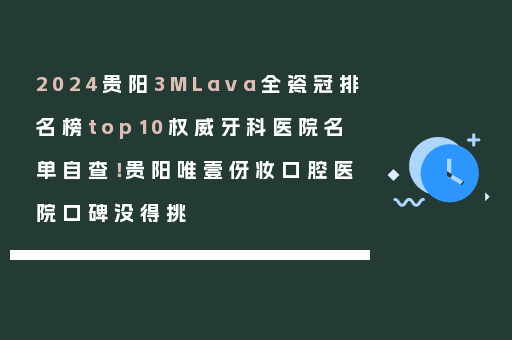 2024贵阳3MLava全瓷冠排名榜top10权威牙科医院名单自查！贵阳唯壹伢妆口腔医院口碑没得挑