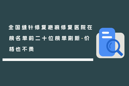 全国缝针修复疤痕修复医院在榜名单前二十位榜单刷新-价格也不贵