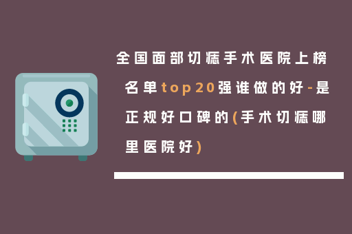 全国面部切痣手术医院上榜名单top20强谁做的好-是正规好口碑的(手术切痣哪里医院好)