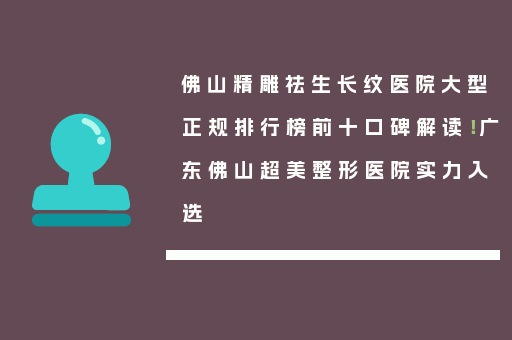 佛山精雕祛生长纹医院大型正规排行榜前十口碑解读！广东佛山超美整形医院实力入选